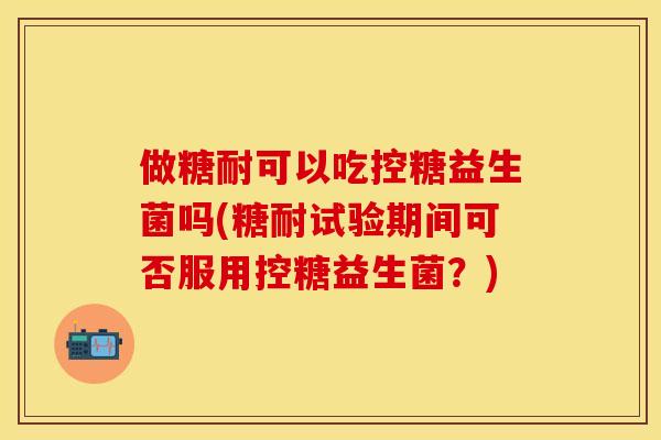 做糖耐可以吃控糖益生菌吗(糖耐试验期间可否服用控糖益生菌?) 做糖耐可以吃控糖益生菌吗(糖耐试验期间可否服用控糖益生菌?)