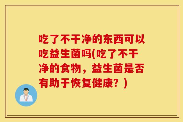吃了不干净的东西可以吃益生菌吗(吃了不干净的食物，益生菌是否有助于恢复健康？)