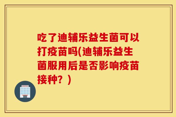 吃了迪辅乐益生菌可以打疫苗吗(迪辅乐益生菌服用后是否影响疫苗接种?) 吃了迪辅乐益生菌可以打疫苗吗(迪辅乐益生菌服用后是否影响疫苗接种?)