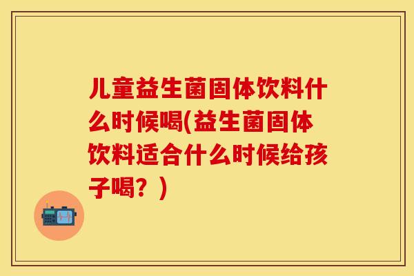 儿童益生菌固体饮料什么时候喝(益生菌固体饮料适合什么时候给孩子喝？)
