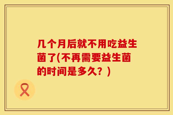 几个月后就不用吃益生菌了(不再需要益生菌的时间是多久？)