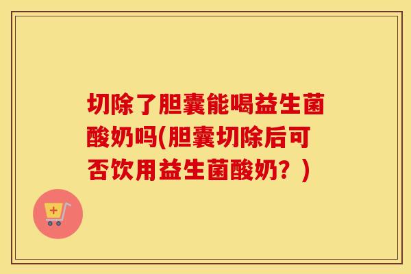 切除了胆囊能喝益生菌酸奶吗(胆囊切除后可否饮用益生菌酸奶？)