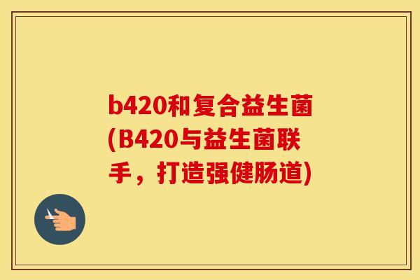 b420和复合益生菌(B420与益生菌联手，打造强健肠道)