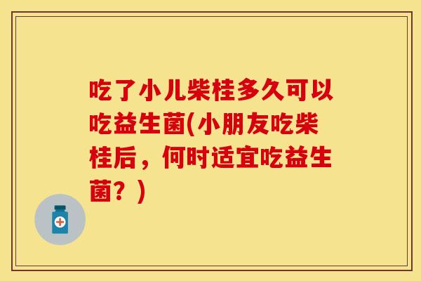 吃了小儿柴桂多久可以吃益生菌(小朋友吃柴桂后，何时适宜吃益生菌？)