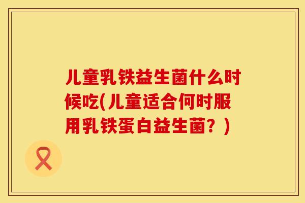 儿童乳铁益生菌什么时候吃(儿童适合何时服用乳铁蛋白益生菌?) 儿童乳铁益生菌什么时候吃(儿童适合何时服用乳铁蛋白益生菌?)