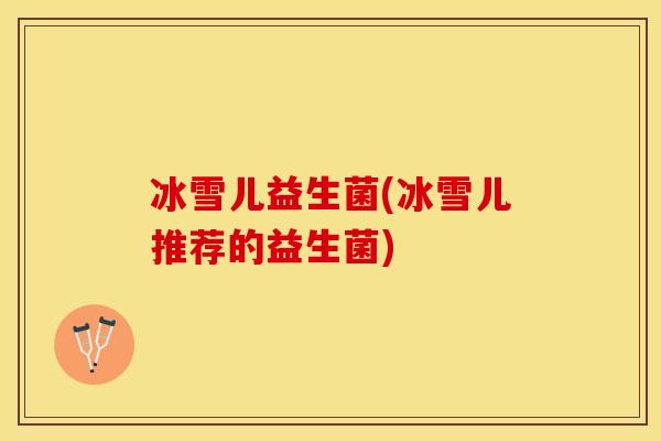 冰雪儿益生菌(冰雪儿推荐的益生菌) 冰雪儿益生菌(冰雪儿推荐的益生菌)