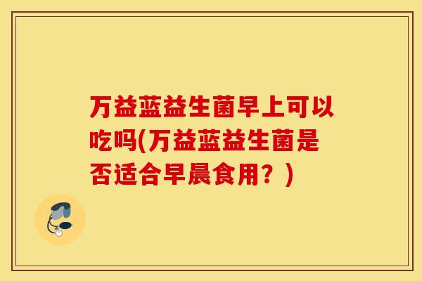 万益蓝益生菌早上可以吃吗(万益蓝益生菌是否适合早晨食用？)