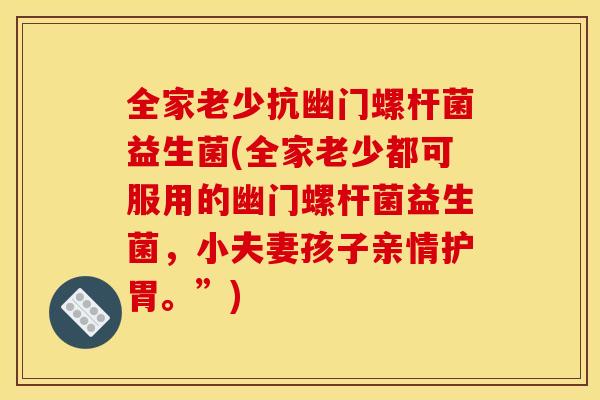 全家老少抗幽门螺杆菌益生菌(全家老少都可服用的幽门螺杆菌益生菌，小夫妻孩子亲情护胃。”)