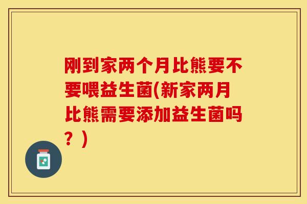 刚到家两个月比熊要不要喂益生菌(新家两月比熊需要添加益生菌吗?) 刚到家两个月比熊要不要喂益生菌(新家两月比熊需要添加益生菌吗?)