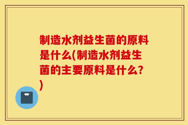 制造水剂益生菌的原料是什么(制造水剂益生菌的主要原料是什么？)