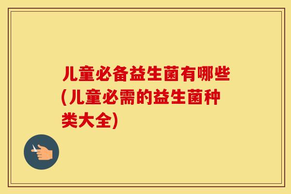 儿童必备益生菌有哪些(儿童必需的益生菌种类大全)