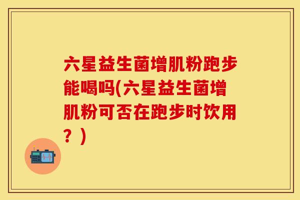 六星益生菌增肌粉跑步能喝吗(六星益生菌增肌粉可否在跑步时饮用?) 六星益生菌增肌粉跑步能喝吗(六星益生菌增肌粉可否在跑步时饮用?)