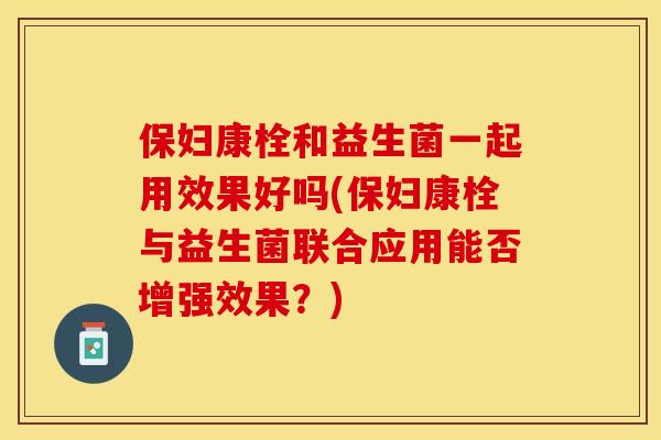 保妇康栓和益生菌一起用效果好吗(保妇康栓与益生菌联合应用能否增强效果？)