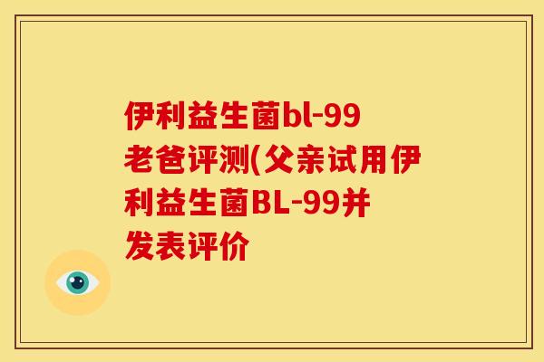 伊利益生菌bl-99老爸评测(父亲试用伊利益生菌BL-99并发表评价 伊利益生菌bl-99老爸评测(父亲试用伊利益生菌BL-99并发表评价