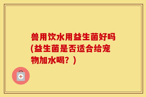 兽用饮水用益生菌好吗(益生菌是否适合给宠物加水喝?) 兽用饮水用益生菌好吗(益生菌是否适合给宠物加水喝?)