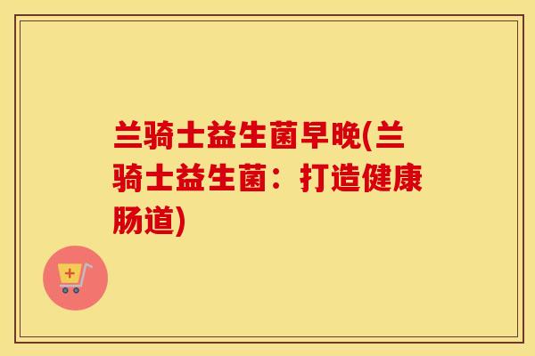 兰骑士益生菌早晚(兰骑士益生菌:打造健康肠道) 兰骑士益生菌早晚(兰骑士益生菌:打造健康肠道)