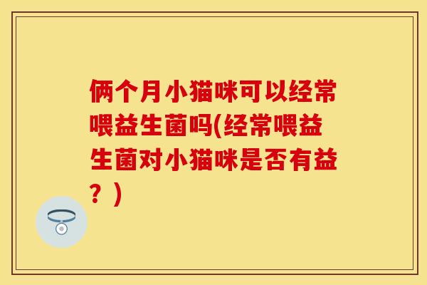 俩个月小猫咪可以经常喂益生菌吗(经常喂益生菌对小猫咪是否有益?) 俩个月小猫咪可以经常喂益生菌吗(经常喂益生菌对小猫咪是否有益?)