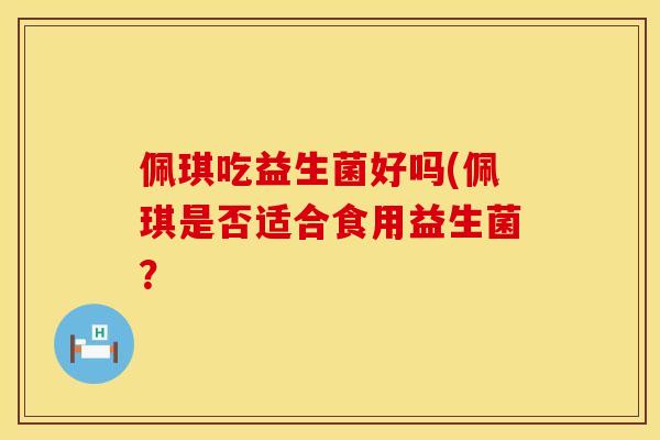 佩琪吃益生菌好吗(佩琪是否适合食用益生菌? 佩琪吃益生菌好吗(佩琪是否适合食用益生菌?