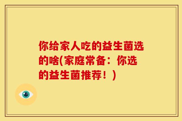 你给家人吃的益生菌选的啥(家庭常备:你选的益生菌推荐!) 你给家人吃的益生菌选的啥(家庭常备:你选的益生菌推荐!)
