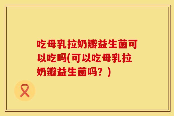 吃母乳拉奶瓣益生菌可以吃吗(可以吃母乳拉奶瓣益生菌吗？)