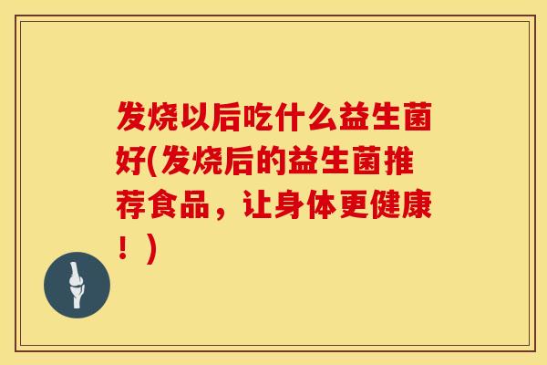 发烧以后吃什么益生菌好(发烧后的益生菌推荐食品,让身体更健康!) 发烧以后吃什么益生菌好(发烧后的益生菌推荐食品,让身体更健康!)
