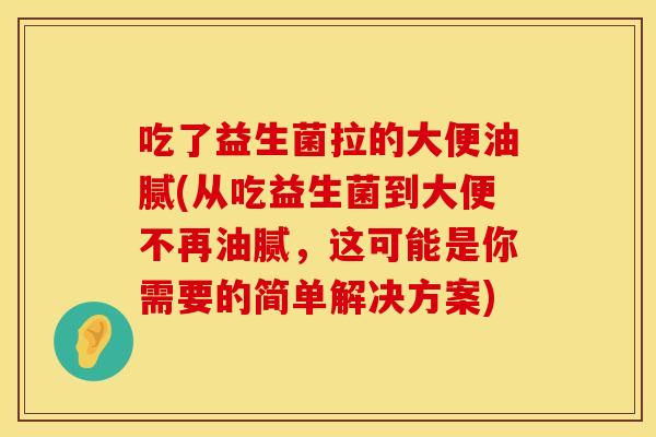 吃了益生菌拉的大便油腻(从吃益生菌到大便不再油腻,这可能是你需要的简单解决方案) 吃了益生菌拉的大便油腻(从吃益生菌到大便不再油腻,这可能是你需要的简单解决方案)