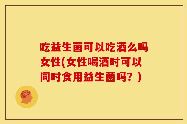 吃益生菌可以吃酒么吗女性(女性喝酒时可以同时食用益生菌吗？)