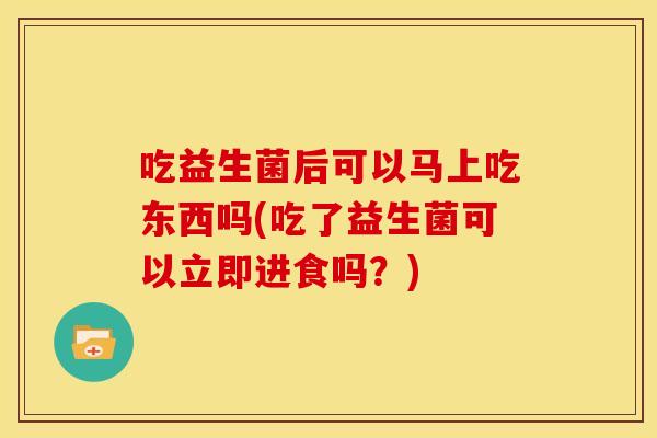 吃益生菌后可以马上吃东西吗(吃了益生菌可以立即进食吗?) 吃益生菌后可以马上吃东西吗(吃了益生菌可以立即进食吗?)