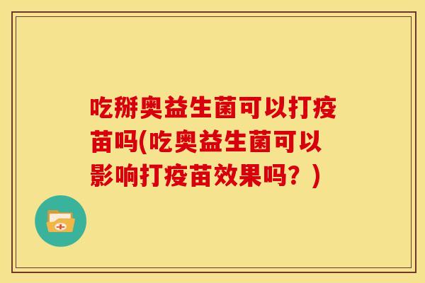 吃掰奥益生菌可以打疫苗吗(吃奥益生菌可以影响打疫苗效果吗？)