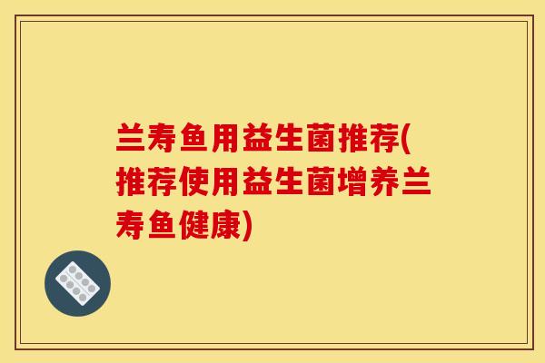 兰寿鱼用益生菌推荐(推荐使用益生菌增养兰寿鱼健康) 兰寿鱼用益生菌推荐(推荐使用益生菌增养兰寿鱼健康)