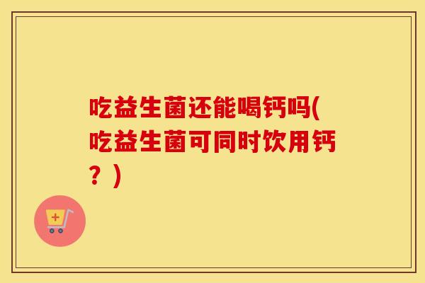 吃益生菌还能喝钙吗(吃益生菌可同时饮用钙?) 吃益生菌还能喝钙吗(吃益生菌可同时饮用钙?)