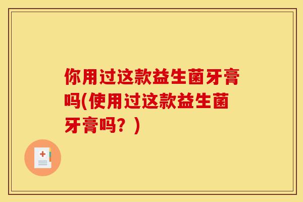 你用过这款益生菌牙膏吗(使用过这款益生菌牙膏吗?) 你用过这款益生菌牙膏吗(使用过这款益生菌牙膏吗?)