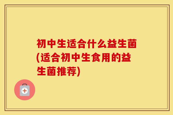 初中生适合什么益生菌(适合初中生食用的益生菌推荐) 初中生适合什么益生菌(适合初中生食用的益生菌推荐)