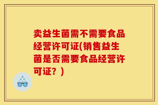 卖益生菌需不需要食品经营许可证(销售益生菌是否需要食品经营许可证?) 卖益生菌需不需要食品经营许可证(销售益生菌是否需要食品经营许可证?)