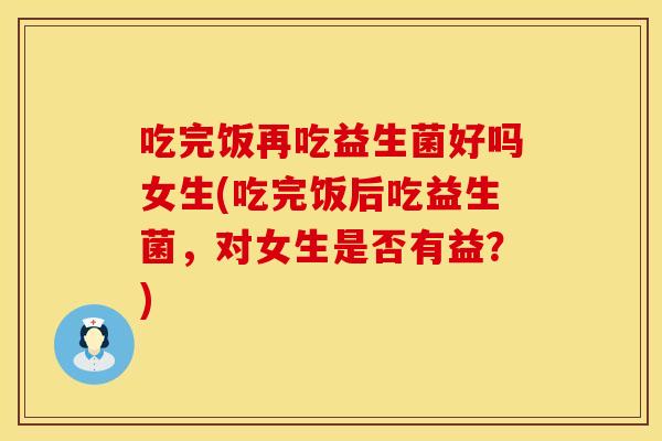 吃完饭再吃益生菌好吗女生(吃完饭后吃益生菌，对女生是否有益？)
