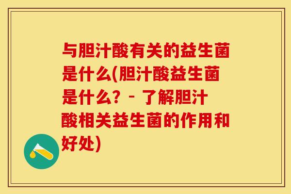 与胆汁酸有关的益生菌是什么(胆汁酸益生菌是什么？- 了解胆汁酸相关益生菌的作用和好处)