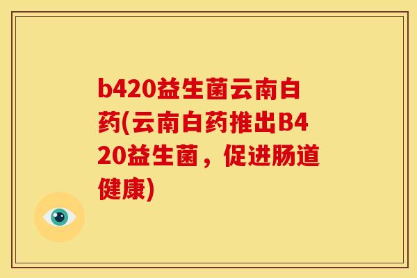 b420益生菌云南白药(云南白药推出B420益生菌,促进肠道健康) b420益生菌云南白药(云南白药推出B420益生菌,促进肠道健康)