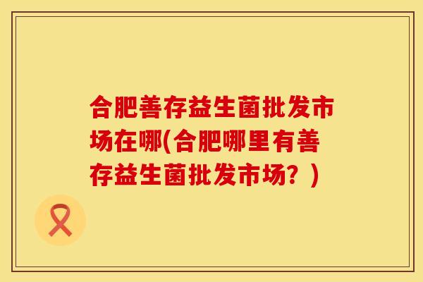 合肥善存益生菌批发市场在哪(合肥哪里有善存益生菌批发市场？)