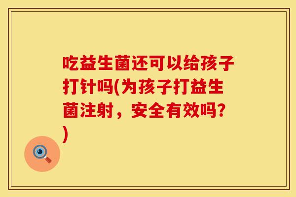 吃益生菌还可以给孩子打针吗(为孩子打益生菌注射,安全有效吗?) 吃益生菌还可以给孩子打针吗(为孩子打益生菌注射,安全有效吗?)