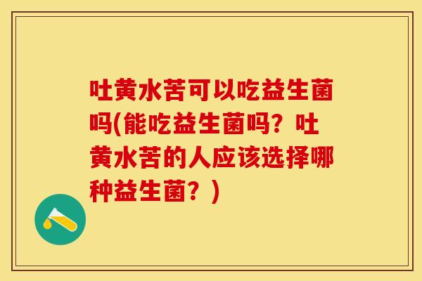 吐黄水苦可以吃益生菌吗(能吃益生菌吗?吐黄水苦的人应该选择哪种益生菌?) 吐黄水苦可以吃益生菌吗(能吃益生菌吗?吐黄水苦的人应该选择哪种益生菌?)