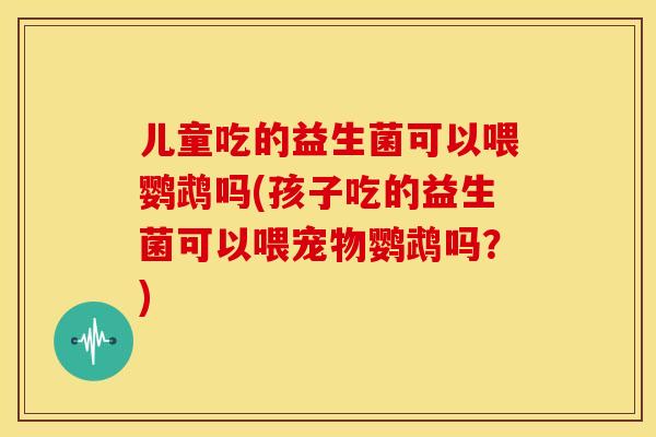 儿童吃的益生菌可以喂鹦鹉吗(孩子吃的益生菌可以喂宠物鹦鹉吗?) 儿童吃的益生菌可以喂鹦鹉吗(孩子吃的益生菌可以喂宠物鹦鹉吗?)
