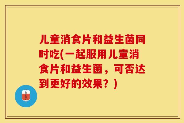 儿童消食片和益生菌同时吃(一起服用儿童消食片和益生菌,可否达到更好的效果?) 儿童消食片和益生菌同时吃(一起服用儿童消食片和益生菌,可否达到更好的效果?)