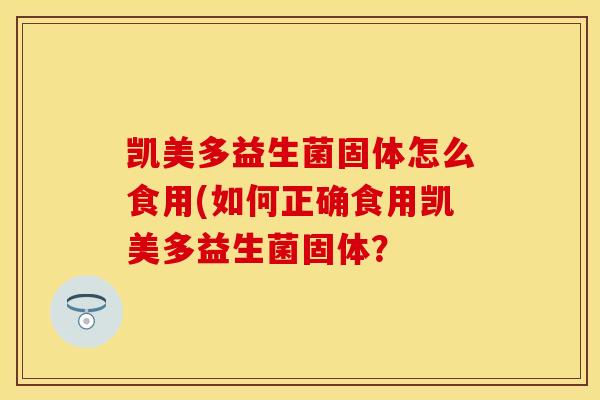 凯美多益生菌固体怎么食用(如何正确食用凯美多益生菌固体? 凯美多益生菌固体怎么食用(如何正确食用凯美多益生菌固体?