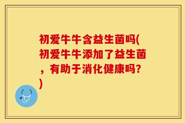 初爱牛牛含益生菌吗(初爱牛牛添加了益生菌，有助于消化健康吗？)
