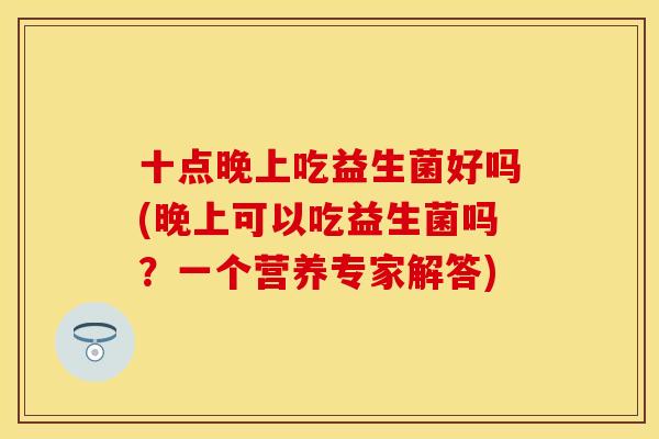 十点晚上吃益生菌好吗(晚上可以吃益生菌吗？一个营养专家解答)