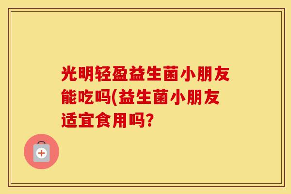 光明轻盈益生菌小朋友能吃吗(益生菌小朋友适宜食用吗？