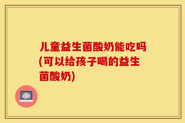 儿童益生菌酸奶能吃吗(可以给孩子喝的益生菌酸奶) 儿童益生菌酸奶能吃吗(可以给孩子喝的益生菌酸奶)