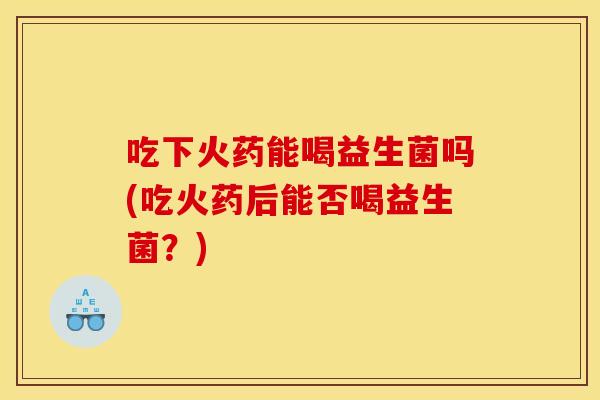 吃下火药能喝益生菌吗(吃火药后能否喝益生菌?) 吃下火药能喝益生菌吗(吃火药后能否喝益生菌?)