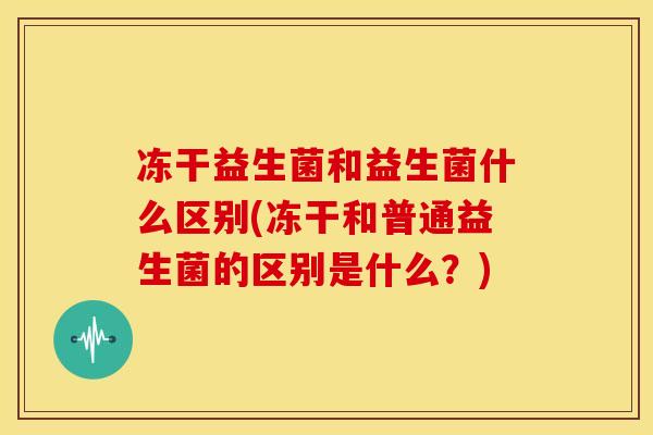 冻干益生菌和益生菌什么区别(冻干和普通益生菌的区别是什么?) 冻干益生菌和益生菌什么区别(冻干和普通益生菌的区别是什么?)