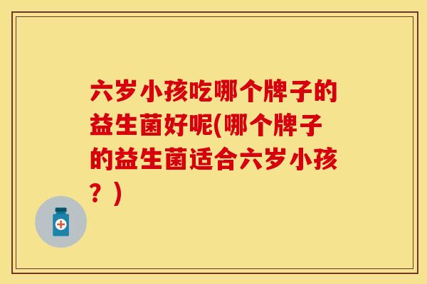六岁小孩吃哪个牌子的益生菌好呢(哪个牌子的益生菌适合六岁小孩?) 六岁小孩吃哪个牌子的益生菌好呢(哪个牌子的益生菌适合六岁小孩?)